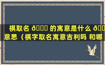 祺取名 🐘 的寓意是什么 💐 意思（祺字取名寓意吉利吗 和哪个字结合名字好）